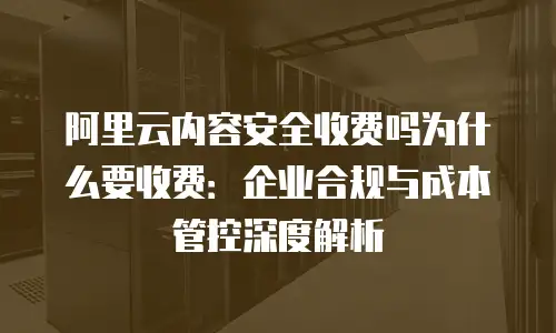阿里云内容安全收费吗为什么要收费：企业合规与成本管控深度解析