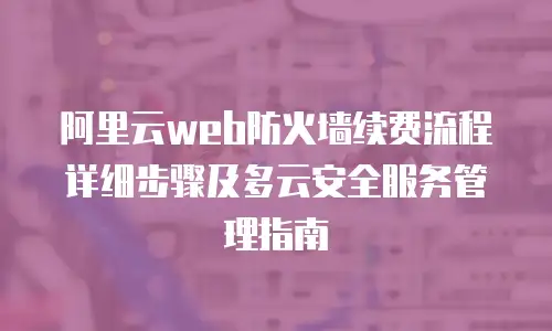 阿里云web防火墙续费流程详细步骤及多云安全服务管理指南
