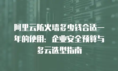 阿里云防火墙多少钱合适一年的使用：企业安全预算与多云选型指南