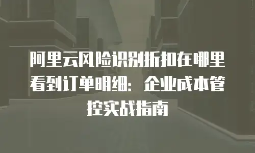 阿里云风险识别折扣在哪里看到订单明细：企业成本管控实战指南