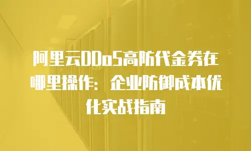 阿里云DDoS高防代金券在哪里操作：企业防御成本优化实战指南