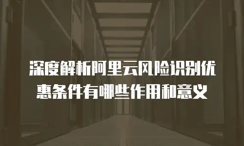 深度解析阿里云风险识别优惠条件有哪些作用和意义