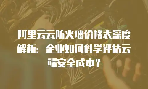阿里云云防火墙价格表深度解析：企业如何科学评估云端安全成本？