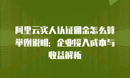 阿里云实人认证佣金怎么算举例说明：企业接入成本与收益解析