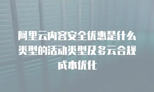 阿里云内容安全优惠是什么类型的活动类型及多云合规成本优化