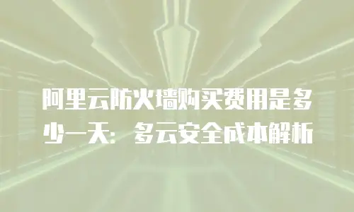阿里云防火墙购买费用是多少一天：多云安全成本解析