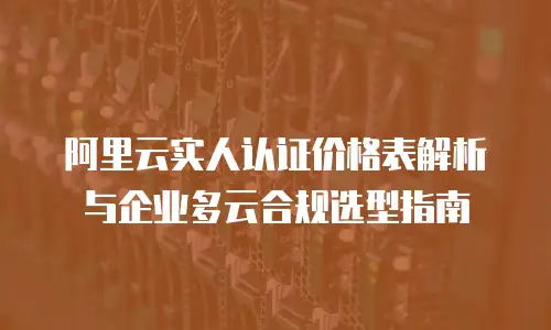 阿里云实人认证价格表解析与企业多云合规选型指南