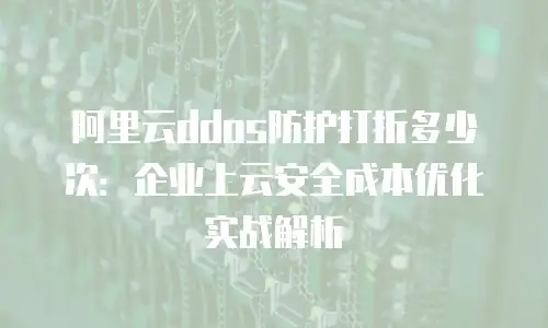 阿里云ddos防护打折多少次：企业上云安全成本优化实战解析