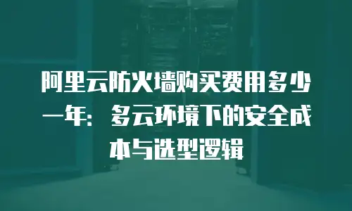 阿里云防火墙购买费用多少一年：多云环境下的安全成本与选型逻辑