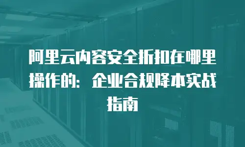 阿里云内容安全折扣在哪里操作的：企业合规降本实战指南