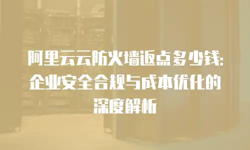 阿里云云防火墙返点多少钱：企业安全合规与成本优化的深度解析