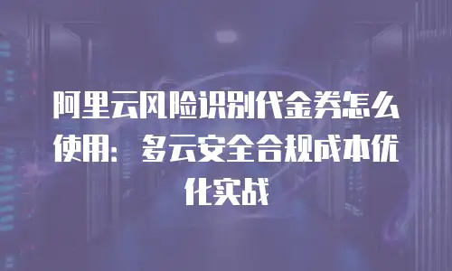阿里云风险识别代金券怎么使用：多云安全合规成本优化实战