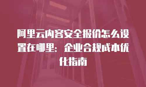 阿里云内容安全报价怎么设置在哪里：企业合规成本优化指南