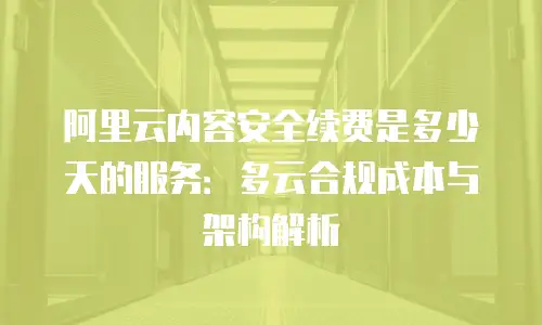 阿里云内容安全续费是多少天的服务：多云合规成本与架构解析