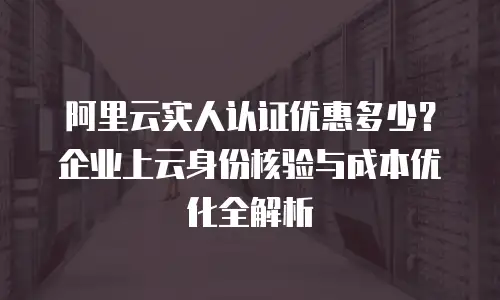 阿里云实人认证优惠多少？企业上云身份核验与成本优化全解析