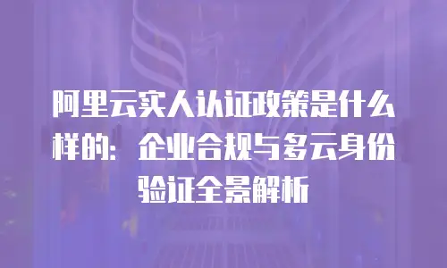 阿里云实人认证政策是什么样的：企业合规与多云身份验证全景解析