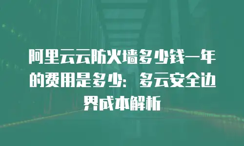 阿里云云防火墙多少钱一年的费用是多少：多云安全边界成本解析