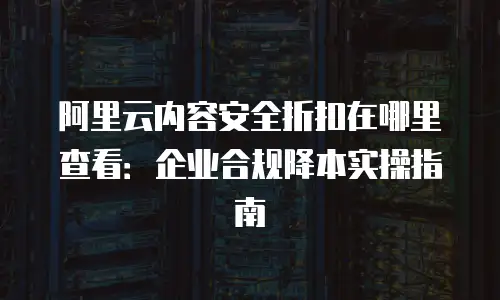 阿里云内容安全折扣在哪里查看：企业合规降本实操指南