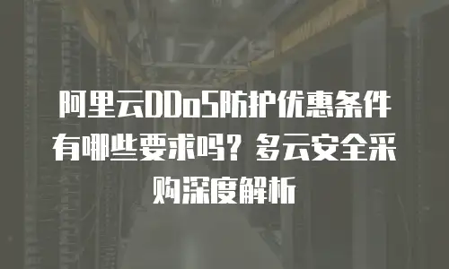 阿里云DDoS防护优惠条件有哪些要求吗？多云安全采购深度解析