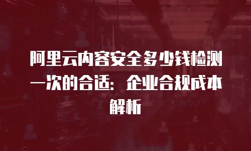 阿里云内容安全多少钱检测一次的合适：企业合规成本解析