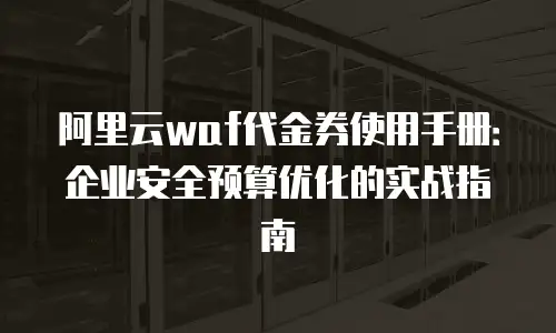 阿里云waf代金券使用手册：企业安全预算优化的实战指南