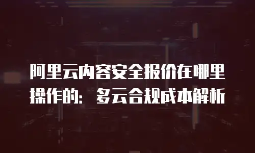 阿里云内容安全报价在哪里操作的：多云合规成本解析