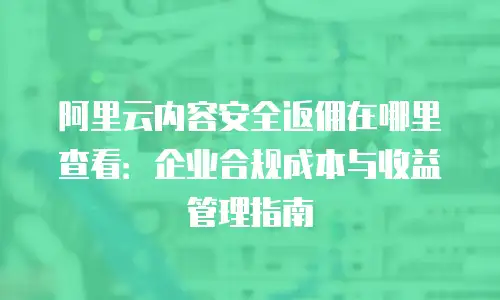 阿里云内容安全返佣在哪里查看：企业合规成本与收益管理指南
