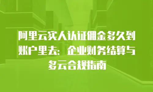 阿里云实人认证佣金多久到账户里去：企业财务结算与多云合规指南