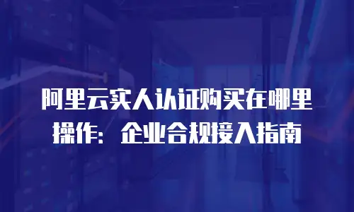 阿里云实人认证购买在哪里操作：企业合规接入指南
