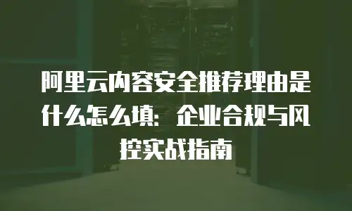 阿里云内容安全推荐理由是什么怎么填：企业合规与风控实战指南