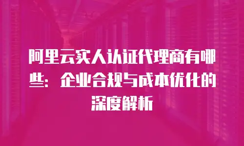 阿里云实人认证代理商有哪些：企业合规与成本优化的深度解析