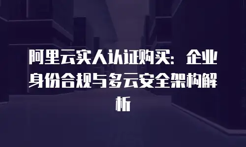 阿里云实人认证购买：企业身份合规与多云安全架构解析
