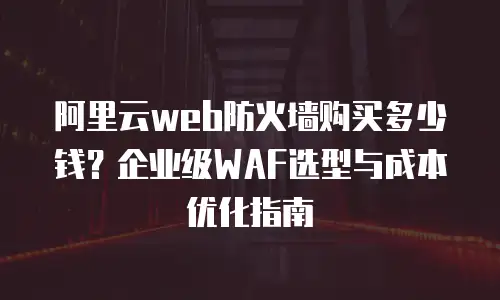 阿里云web防火墙购买多少钱？企业级WAF选型与成本优化指南