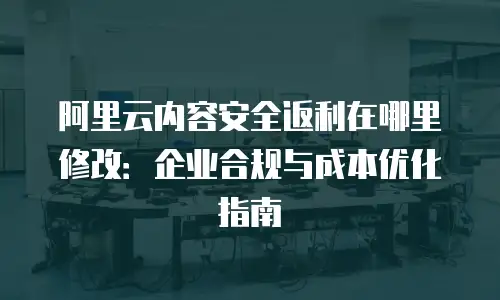 阿里云内容安全返利在哪里修改：企业合规与成本优化指南