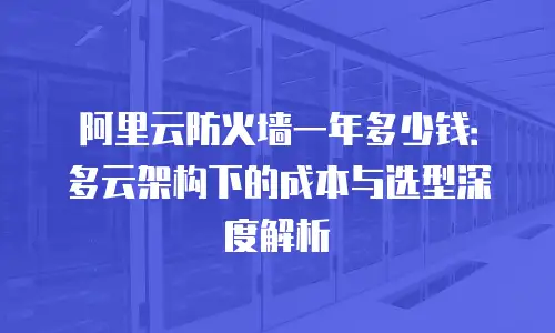 阿里云防火墙一年多少钱：多云架构下的成本与选型深度解析