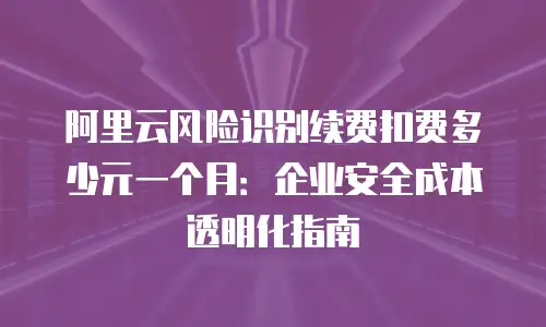阿里云风险识别续费扣费多少元一个月：企业安全成本透明化指南