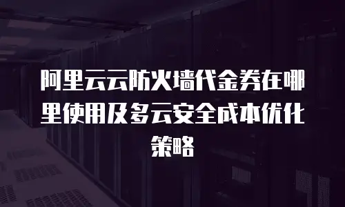 阿里云云防火墙代金券在哪里使用及多云安全成本优化策略