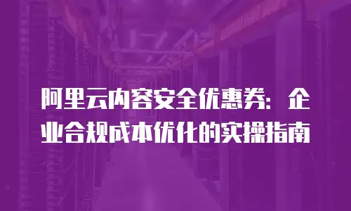 阿里云内容安全优惠券：企业合规成本优化的实操指南