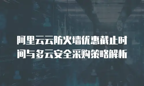 阿里云云防火墙优惠截止时间与多云安全采购策略解析