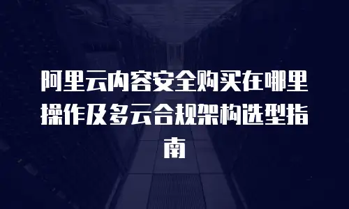 阿里云内容安全购买在哪里操作及多云合规架构选型指南