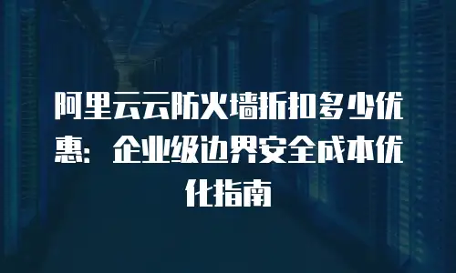 阿里云云防火墙折扣多少优惠：企业级边界安全成本优化指南