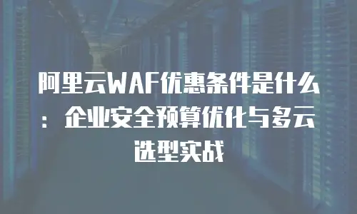 阿里云WAF优惠条件是什么：企业安全预算优化与多云选型实战