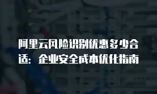 阿里云风险识别优惠多少合适：企业安全成本优化指南