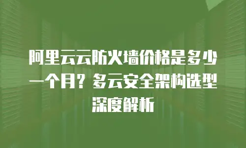阿里云云防火墙价格是多少一个月？多云安全架构选型深度解析