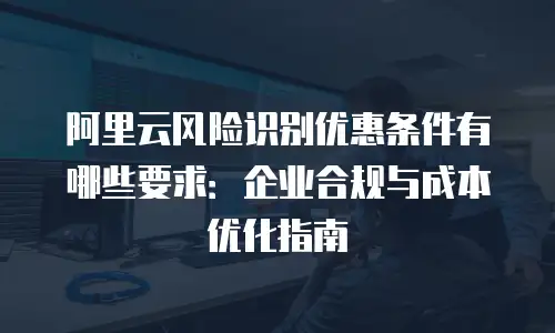 阿里云风险识别优惠条件有哪些要求：企业合规与成本优化指南