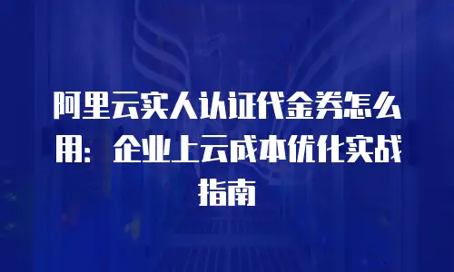 阿里云实人认证代金券怎么用：企业上云成本优化实战指南