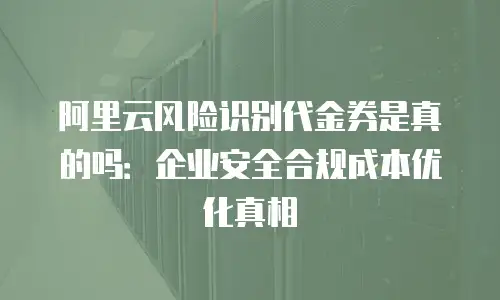 阿里云风险识别代金券是真的吗：企业安全合规成本优化真相