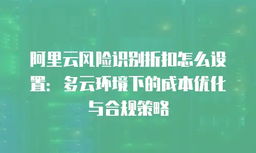 阿里云风险识别折扣怎么设置：多云环境下的成本优化与合规策略