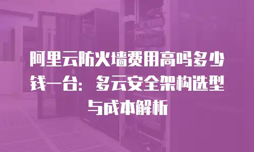 阿里云防火墙费用高吗多少钱一台：多云安全架构选型与成本解析