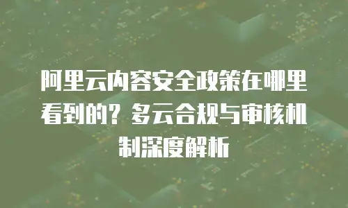 阿里云内容安全政策在哪里看到的？多云合规与审核机制深度解析